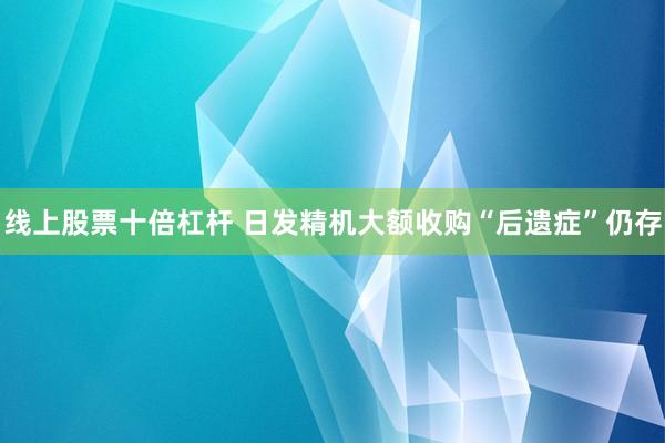 线上股票十倍杠杆 日发精机大额收购“后遗症”仍存