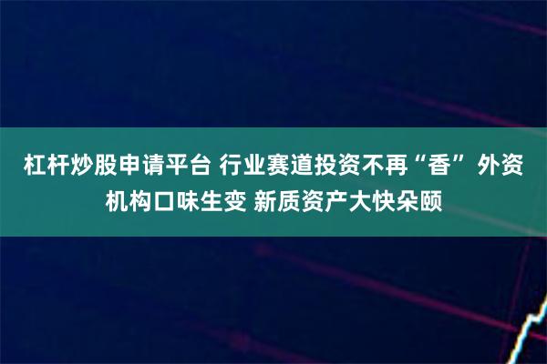 杠杆炒股申请平台 行业赛道投资不再“香” 外资机构口味生变 新质资产大快朵颐