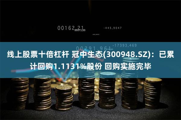 线上股票十倍杠杆 冠中生态(300948.SZ)：已累计回购1.1131%股份 回购实施完毕