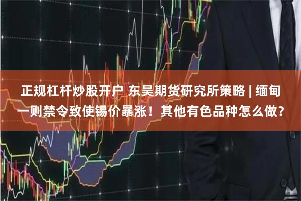 正规杠杆炒股开户 东吴期货研究所策略 | 缅甸一则禁令致使锡价暴涨！其他有色品种怎么做？