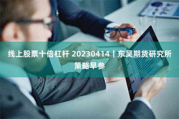 线上股票十倍杠杆 20230414｜东吴期货研究所策略早参