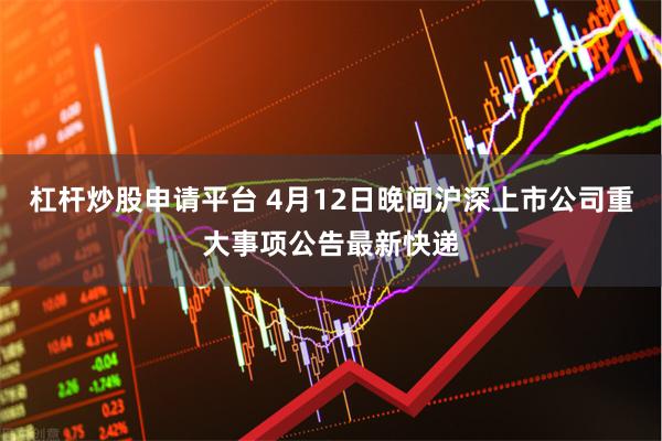 杠杆炒股申请平台 4月12日晚间沪深上市公司重大事项公告最新快递