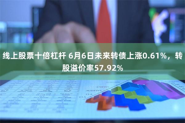 线上股票十倍杠杆 6月6日未来转债上涨0.61%，转股溢价率57.92%