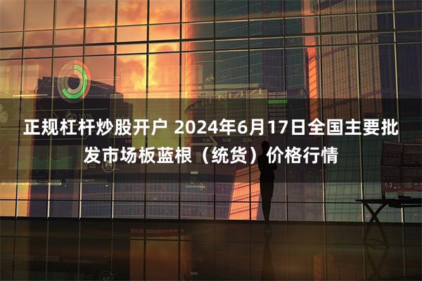 正规杠杆炒股开户 2024年6月17日全国主要批发市场板蓝根（统货）价格行情