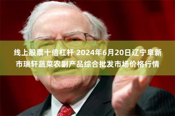 线上股票十倍杠杆 2024年6月20日辽宁阜新市瑞轩蔬菜农副产品综合批发市场价格行情