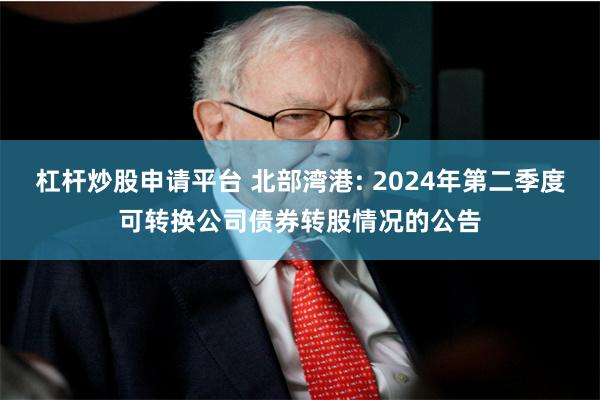 杠杆炒股申请平台 北部湾港: 2024年第二季度可转换公司债券转股情况的公告