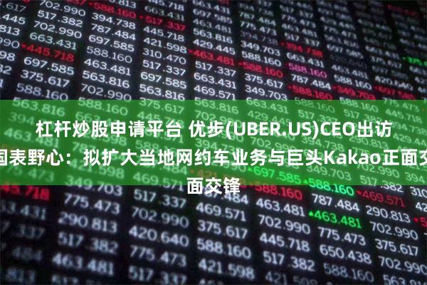 杠杆炒股申请平台 优步(UBER.US)CEO出访韩国表野心：拟扩大当地网约车业务与巨头Kakao正面交锋