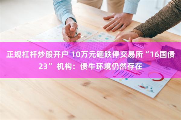 正规杠杆炒股开户 10万元砸跌停交易所“16国债23” 机构：债牛环境仍然存在